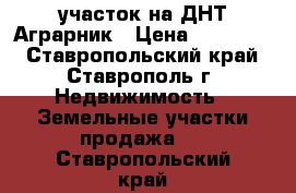 участок на ДНТ Аграрник › Цена ­ 600 000 - Ставропольский край, Ставрополь г. Недвижимость » Земельные участки продажа   . Ставропольский край